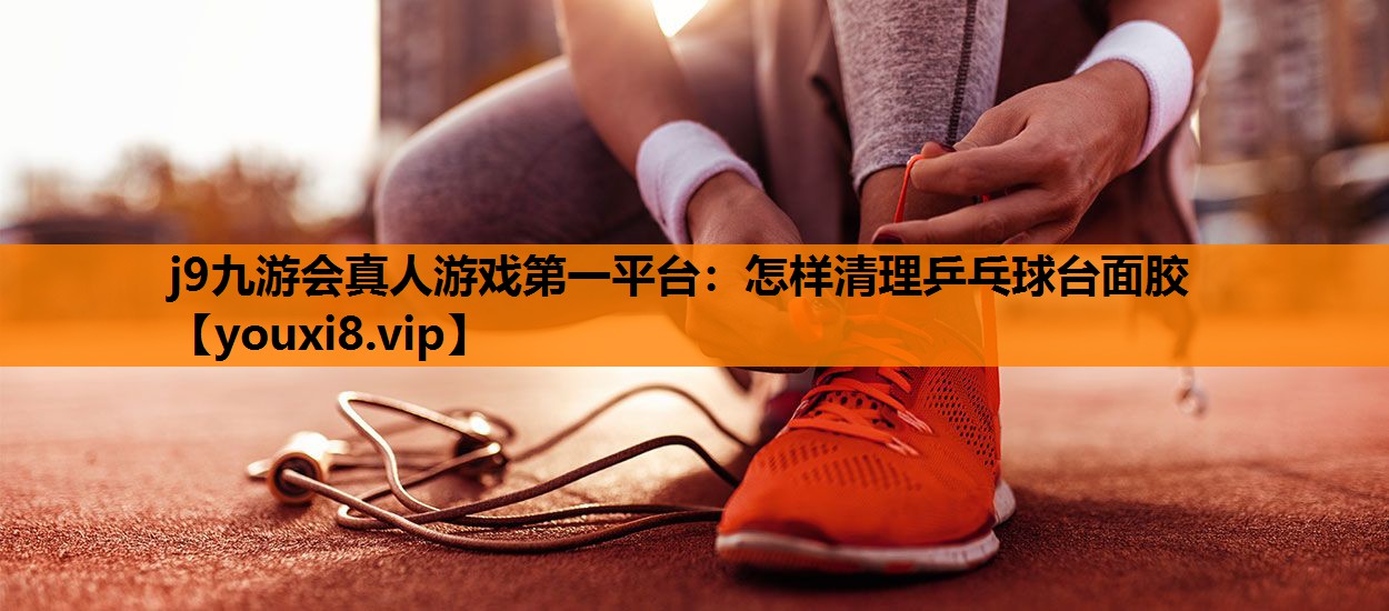 j9九游会真人游戏第一平台：怎样清理乒乓球台面胶