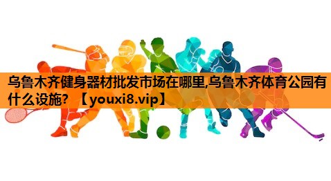 乌鲁木齐健身器材批发市场在哪里,乌鲁木齐体育公园有什么设施？
