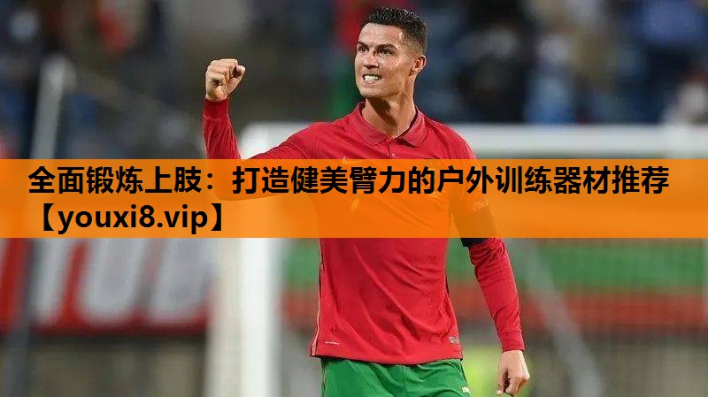 全面锻炼上肢：打造健美臂力的户外训练器材推荐